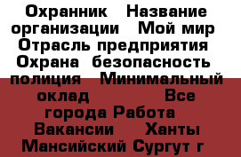 Охранник › Название организации ­ Мой мир › Отрасль предприятия ­ Охрана, безопасность, полиция › Минимальный оклад ­ 40 000 - Все города Работа » Вакансии   . Ханты-Мансийский,Сургут г.